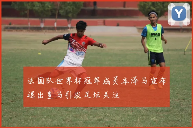 法国队世界杯冠军成员本泽马宣布退出皇马引发足坛关注