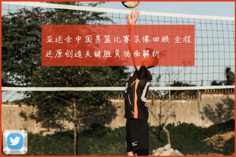 亚运会中国男篮比赛录像回顾 全程还原创造关键胜负场面解析