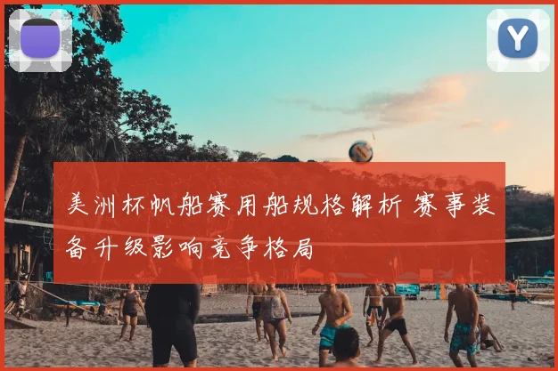 美洲杯帆船赛用船规格解析 赛事装备升级影响竞争格局