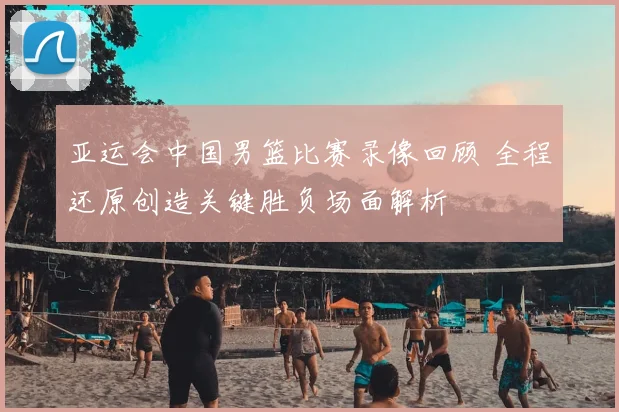 亚运会中国男篮比赛录像回顾 全程还原创造关键胜负场面解析