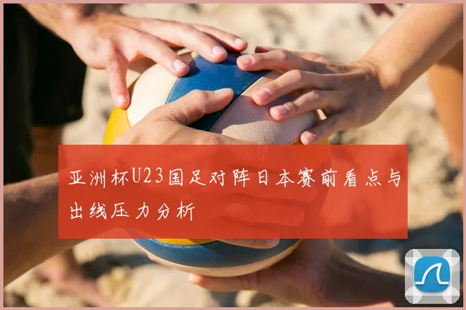 亚洲杯U23国足对阵日本赛前看点与出线压力分析