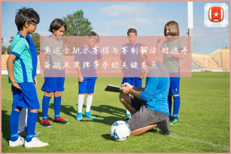 奥运会跳水赛程与赛制解读 对选手备战及奖牌争夺的关键看点