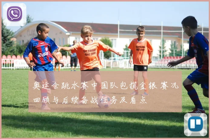 奥运会跳水赛中国队包揽金银 赛况回顾与后续备战任务及看点