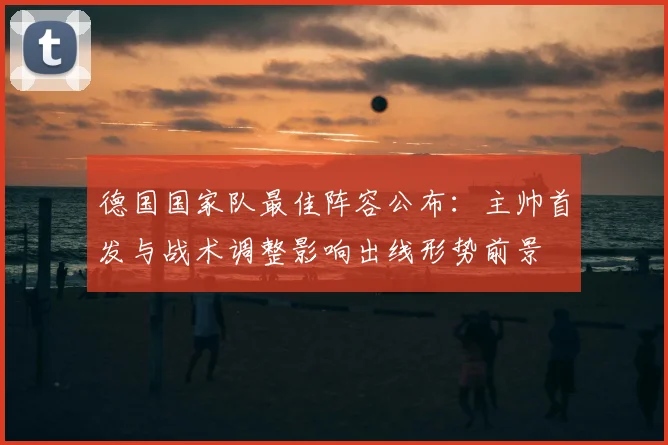 德国国家队最佳阵容公布：主帅首发与战术调整影响出线形势前景