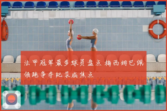 法甲冠军最多球员盘点 梅西姆巴佩领跑争夺纪录成焦点