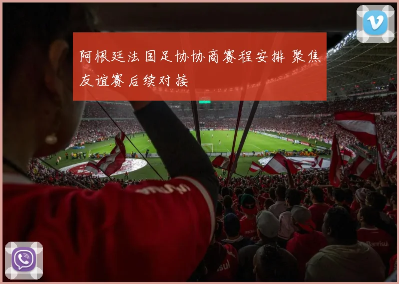 阿根廷法国足协协商赛程安排 聚焦友谊赛后续对接