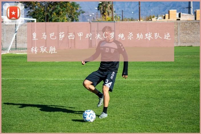 皇马巴萨西甲对决C罗绝杀助球队逆转取胜