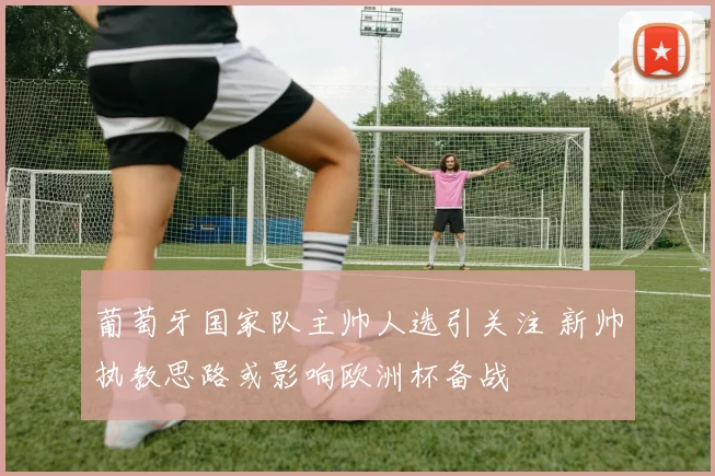 葡萄牙国家队主帅人选引关注 新帅执教思路或影响欧洲杯备战