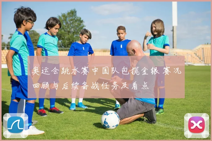 奥运会跳水赛中国队包揽金银 赛况回顾与后续备战任务及看点