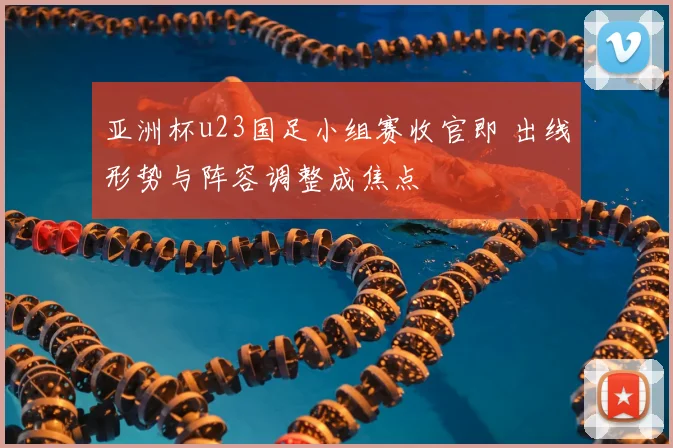 亚洲杯u23国足小组赛收官即 出线形势与阵容调整成焦点