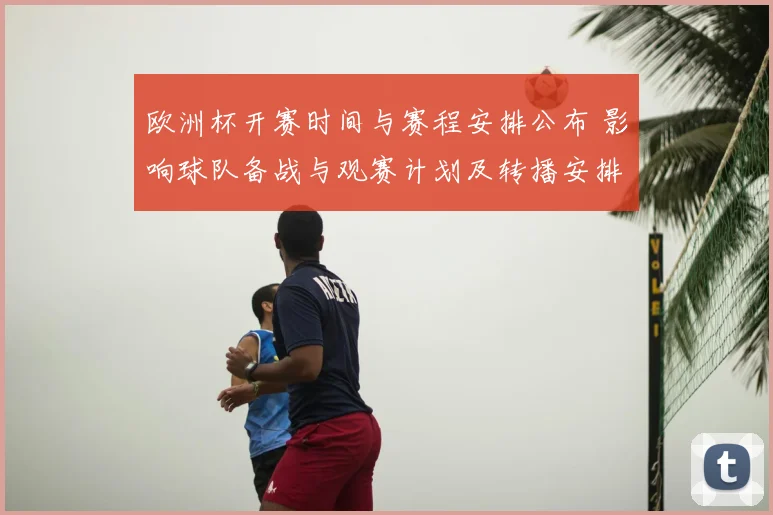 欧洲杯开赛时间与赛程安排公布 影响球队备战与观赛计划及转播安排