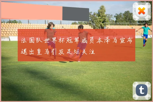 法国队世界杯冠军成员本泽马宣布退出皇马引发足坛关注