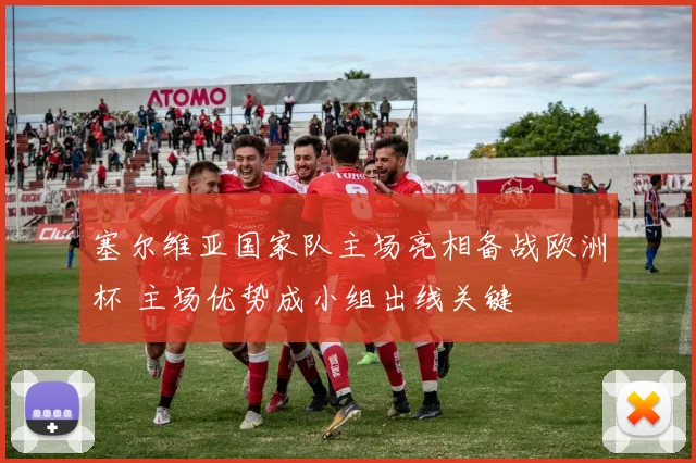 塞尔维亚国家队主场亮相备战欧洲杯 主场优势成小组出线关键