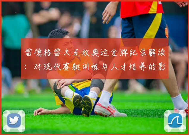 雷德格雷夫五枚奥运金牌纪录解读：对现代赛艇训练与人才培养的影响