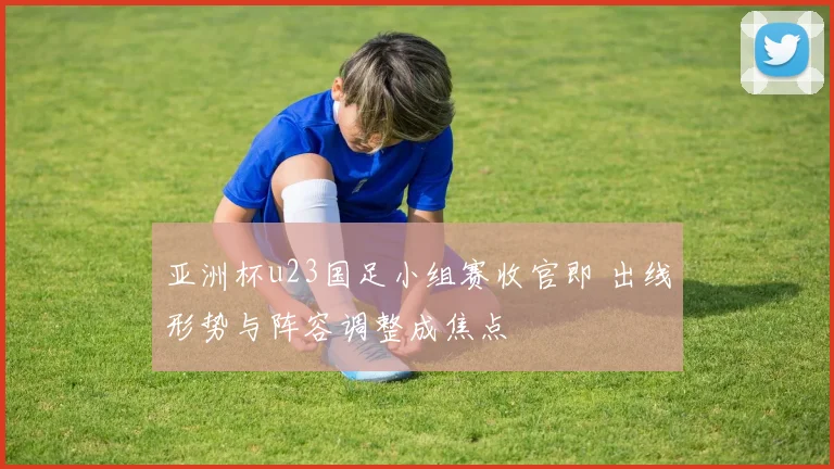 亚洲杯u23国足小组赛收官即 出线形势与阵容调整成焦点