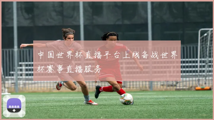 中国世界杯直播平台上线备战世界杯赛事直播服务
