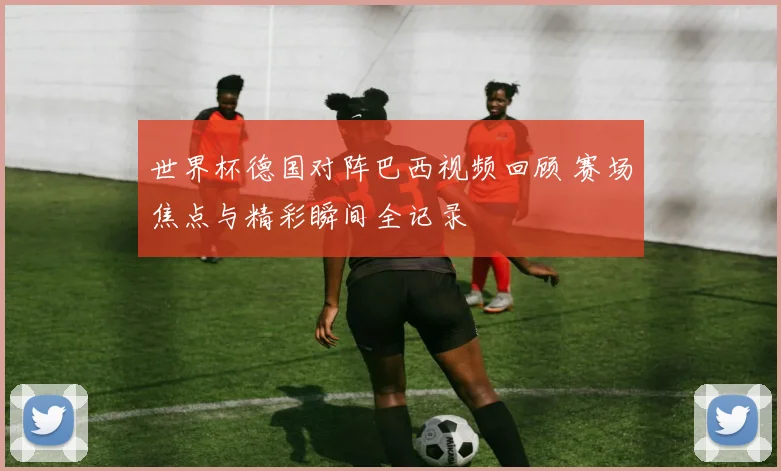 世界杯德国对阵巴西视频回顾 赛场焦点与精彩瞬间全记录